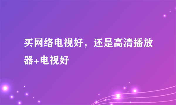 买网络电视好，还是高清播放器+电视好