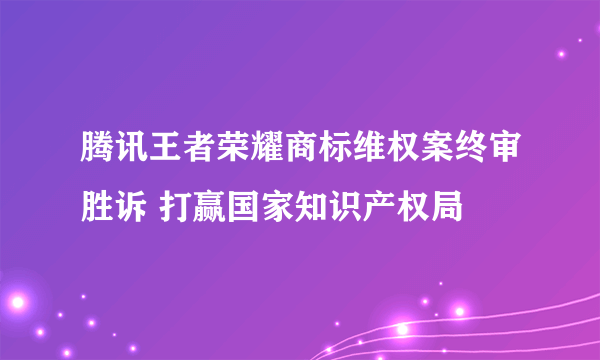 腾讯王者荣耀商标维权案终审胜诉 打赢国家知识产权局