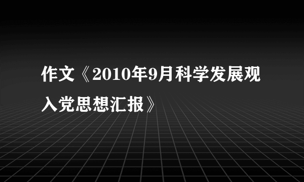 作文《2010年9月科学发展观入党思想汇报》
