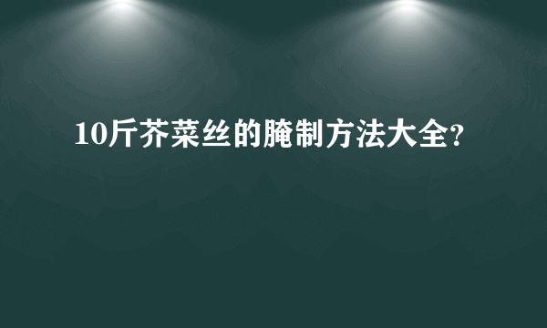 10斤芥菜丝的腌制方法大全？