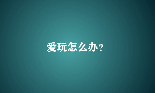 爱玩怎么办？
