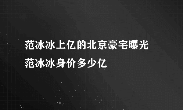 范冰冰上亿的北京豪宅曝光 范冰冰身价多少亿