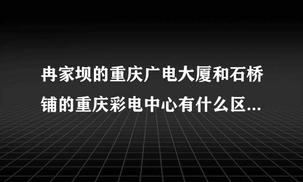冉家坝的重庆广电大厦和石桥铺的重庆彩电中心有什么区别？？分别是用来干什么的？？重庆电视台录制或者直