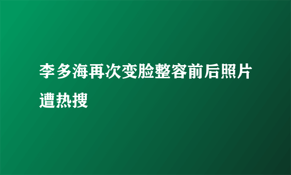 李多海再次变脸整容前后照片遭热搜
