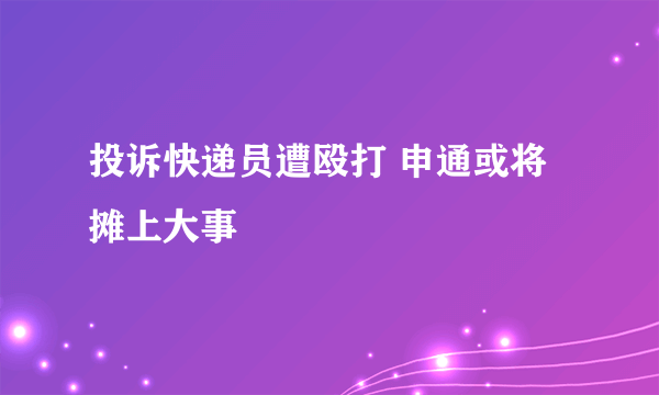 投诉快递员遭殴打 申通或将摊上大事