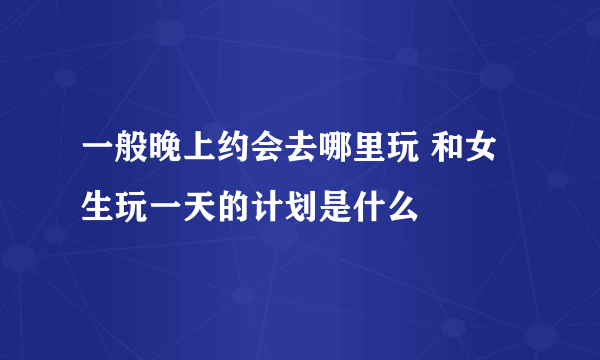 一般晚上约会去哪里玩 和女生玩一天的计划是什么