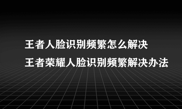 王者人脸识别频繁怎么解决 王者荣耀人脸识别频繁解决办法