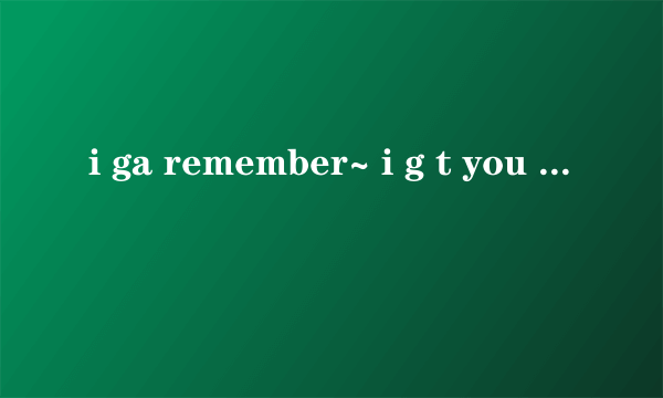 i ga remember~ i g t you 什么you 然后再重复 remember~ i g t… wo wo wo是