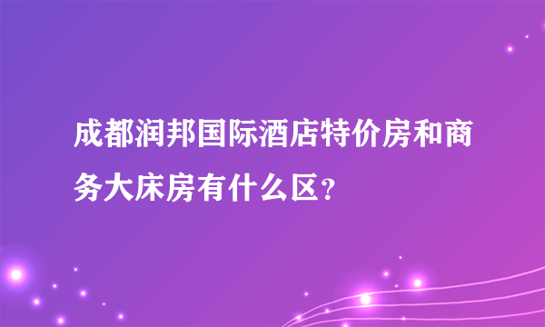 成都润邦国际酒店特价房和商务大床房有什么区？