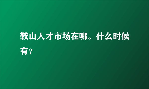 鞍山人才市场在哪。什么时候有？