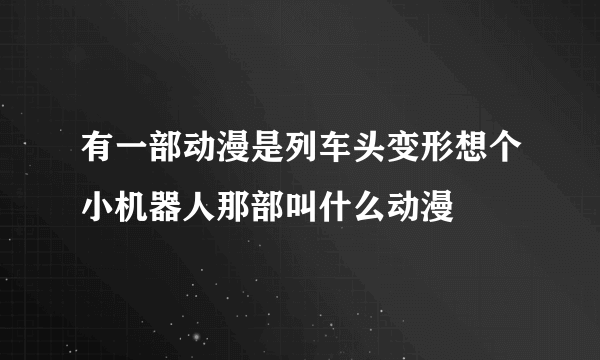 有一部动漫是列车头变形想个小机器人那部叫什么动漫