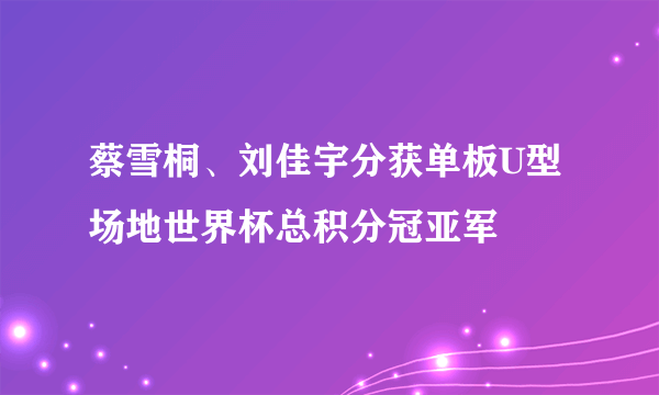 蔡雪桐、刘佳宇分获单板U型场地世界杯总积分冠亚军