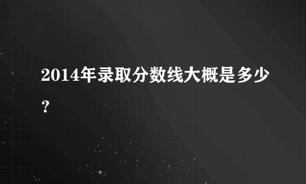 2014年录取分数线大概是多少？
