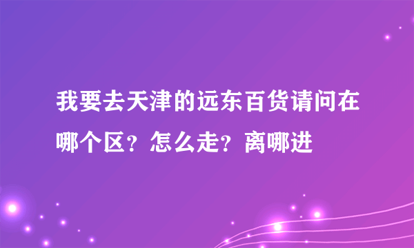 我要去天津的远东百货请问在哪个区？怎么走？离哪进