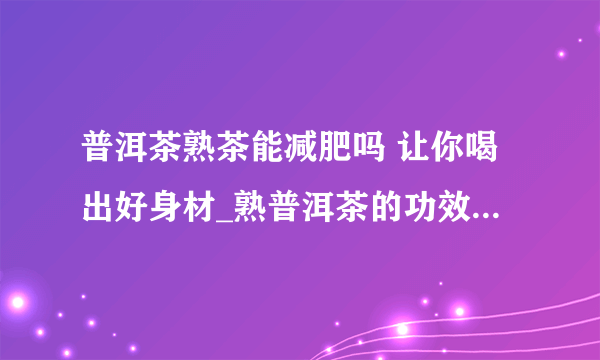 普洱茶熟茶能减肥吗 让你喝出好身材_熟普洱茶的功效与作用_普洱茶熟茶为什么能减肥_普洱茶减肥的最佳时间是什么时候