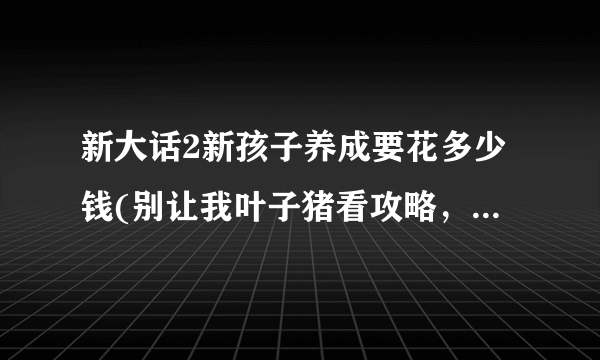 新大话2新孩子养成要花多少钱(别让我叶子猪看攻略，这是句屁话)？