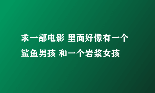 求一部电影 里面好像有一个鲨鱼男孩 和一个岩浆女孩