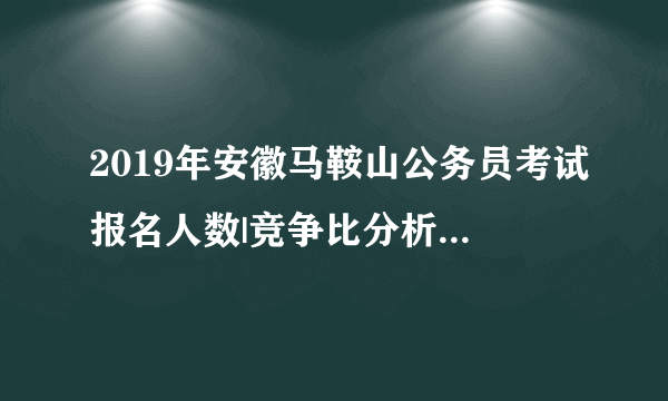 2019年安徽马鞍山公务员考试报名人数|竞争比分析（3月22日18点）