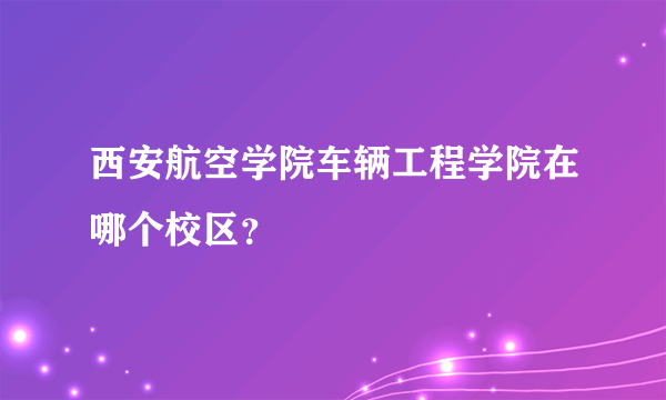 西安航空学院车辆工程学院在哪个校区？