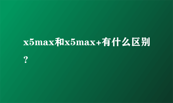 x5max和x5max+有什么区别？