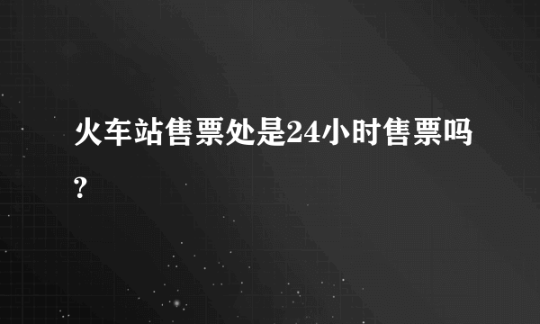火车站售票处是24小时售票吗？