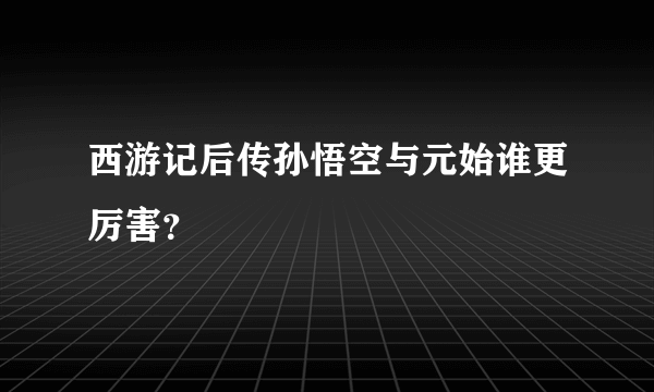 西游记后传孙悟空与元始谁更厉害？