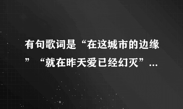 有句歌词是“在这城市的边缘”“就在昨天爱已经幻灭”是什么歌，忘了好久了