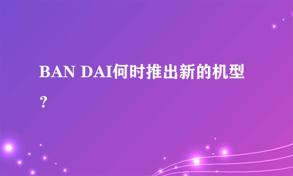 BAN DAI何时推出新的机型？