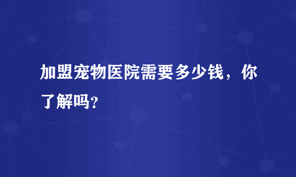 加盟宠物医院需要多少钱，你了解吗？