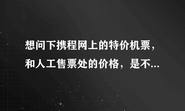 想问下携程网上的特价机票，和人工售票处的价格，是不是一样的啊