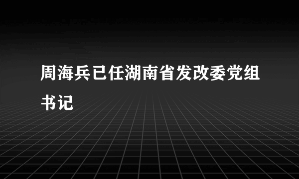 周海兵已任湖南省发改委党组书记