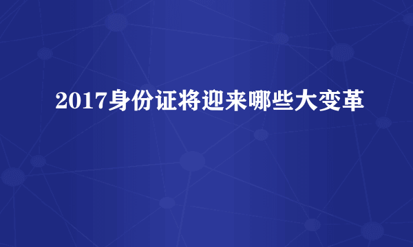 2017身份证将迎来哪些大变革