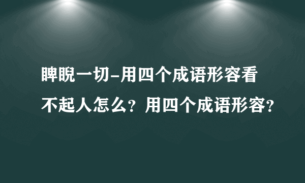 睥睨一切-用四个成语形容看不起人怎么？用四个成语形容？