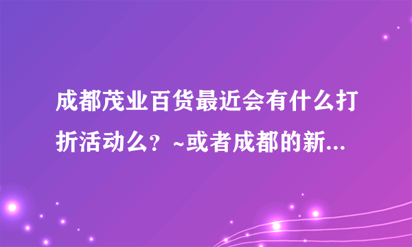 成都茂业百货最近会有什么打折活动么？~或者成都的新世界也可以~