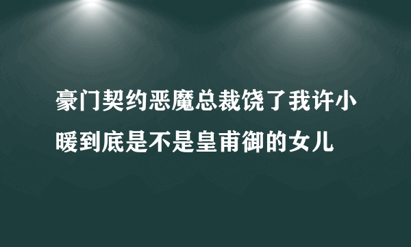 豪门契约恶魔总裁饶了我许小暖到底是不是皇甫御的女儿