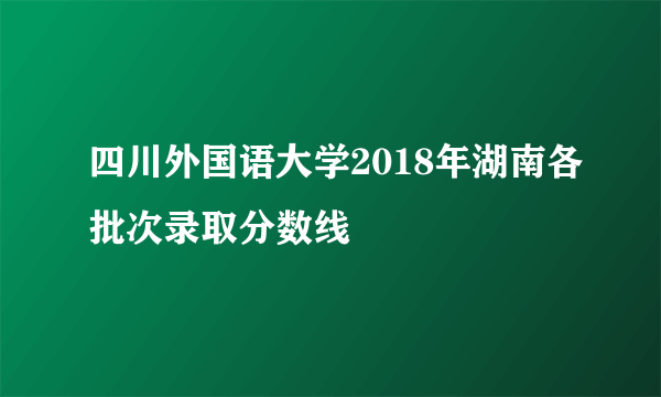 四川外国语大学2018年湖南各批次录取分数线