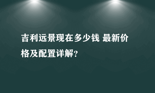 吉利远景现在多少钱 最新价格及配置详解？
