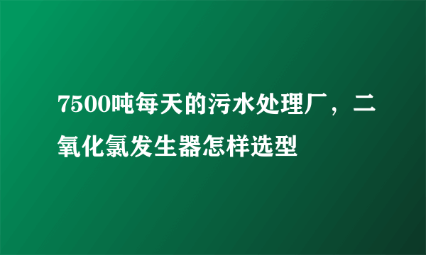 7500吨每天的污水处理厂，二氧化氯发生器怎样选型