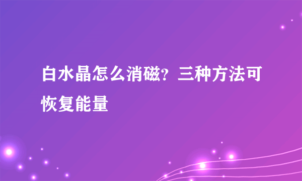 白水晶怎么消磁？三种方法可恢复能量