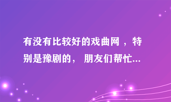 有没有比较好的戏曲网 ，特别是豫剧的， 朋友们帮忙推荐一下，谢谢了