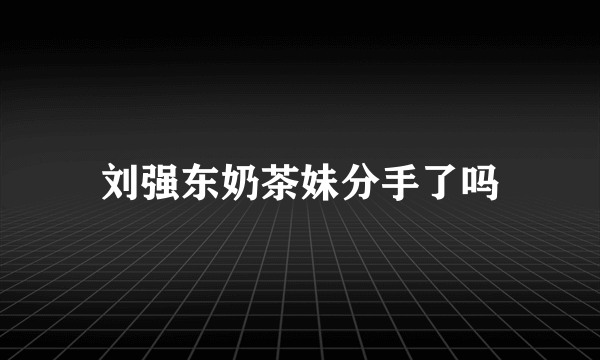 刘强东奶茶妹分手了吗