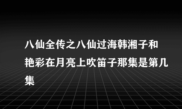 八仙全传之八仙过海韩湘子和艳彩在月亮上吹笛子那集是第几集
