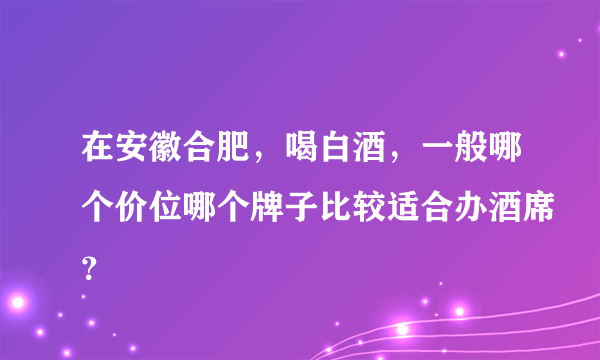在安徽合肥，喝白酒，一般哪个价位哪个牌子比较适合办酒席？