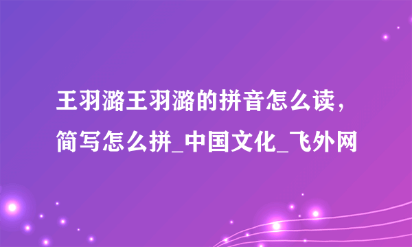 王羽潞王羽潞的拼音怎么读，简写怎么拼_中国文化_飞外网
