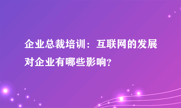 企业总裁培训：互联网的发展对企业有哪些影响？