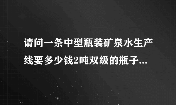 请问一条中型瓶装矿泉水生产线要多少钱2吨双级的瓶子是康师傅瓶子大小的