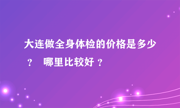 大连做全身体检的价格是多少 ？  哪里比较好 ？