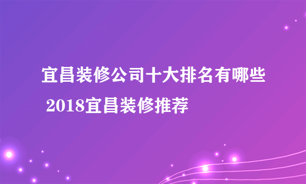 宜昌装修公司十大排名有哪些 2018宜昌装修推荐