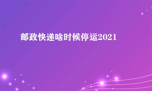 邮政快递啥时候停运2021