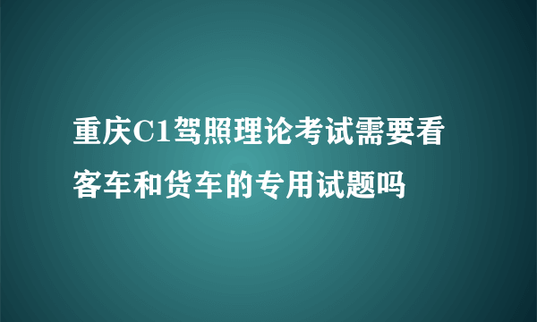 重庆C1驾照理论考试需要看客车和货车的专用试题吗